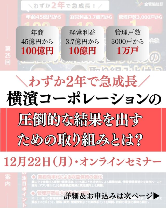 ＼ 異次元の成長を遂げる“横濱コーポレーション”が登壇！ ／🚀

今回の勉強会でお迎えするのは、
これまでのゲストの中でも “圧倒的な成果” を挙げ続ける
横濱コーポレーション株式会社 様。

「管理・売買・建築」をフルラインで展開しながら、短期間で驚異的な成長を実現している企業です。

📈 成長の一例
・年商 45億 → 100億円
・経常利益 3.7億 → 10億円
・管理戸数 3,000戸 → 1万戸突破！

売上・利益・管理戸数…すべてが急伸する“異次元の成長”には、
共通する原則と仕組み化 がありました。

今回の勉強会では、その核心を大公開します。

▼ 学べるテーマはこちら
✔ 管理戸数を増やす“勝ち筋”
　└ 競合調査 / 提案差別化 / 売買・建築との連動
✔ 入居率を上げる“仕組み”
　└ 条件設計 / 媒体戦略 / 反響最大化ステップ
✔ 現場を強くする業務効率化
　└ 情報一元化 / 役割設計 / 自動化の思考法

ただの成功談ではなく、
だれでも再現できる「成長モデル」 として学べる内容です。

経営・現場・組織づくりに直結するヒントが満載💡
この機会をお見逃しなく！

📅 2025年12月22日（月）14:00〜16:00｜Zoom開催
🎤 ゲスト：
　代表取締役社長 菅沼 勇基 氏
　取締役 清野 淳 氏
💰 参加費：総研会員 無料 / 一般 33,000円
📝 お申込み：https://forms.gle/NWf5CV9BRieece55A
もしくはQRコード掲載画面をスクショ＆長押し👇

ご参加お待ちしています！

#賃貸管理 #経営戦略 #全管協